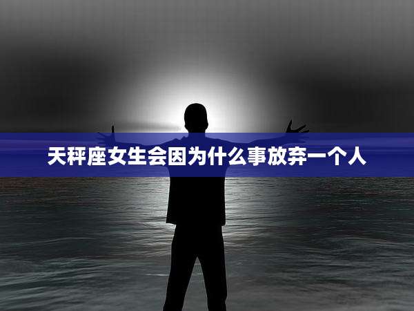 天秤座女生会因为什么事放弃一个人
