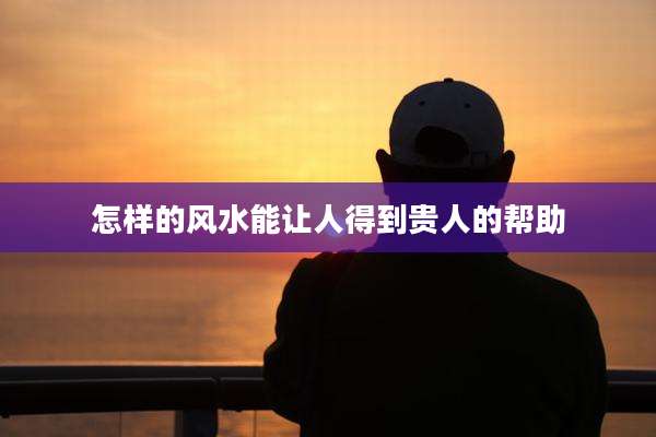 怎样的风水能让人得到贵人的帮助