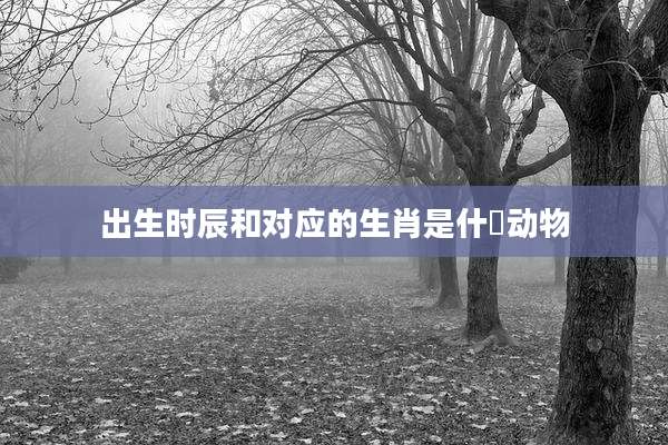 出生时辰和对应的生肖是什麼动物