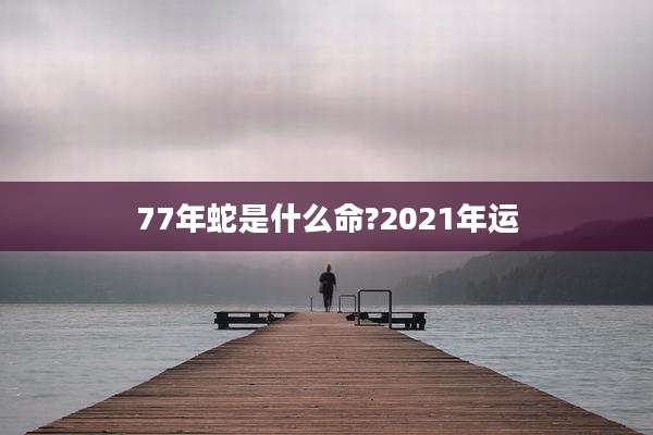 77年蛇是什么命?2021年运