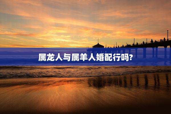 属龙人与属羊人婚配行吗?