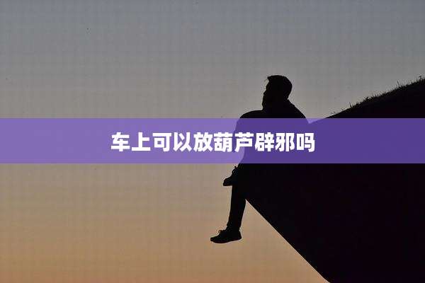车上可以放葫芦辟邪吗