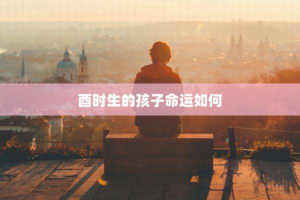 酉时生的孩子命运如何