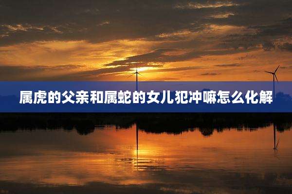 属虎的父亲和属蛇的女儿犯冲嘛怎么化解