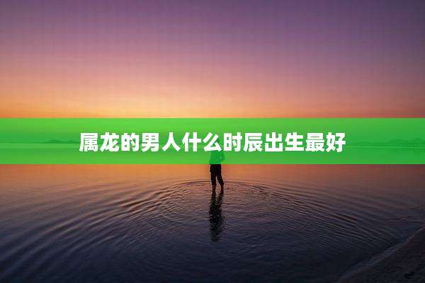 属龙的男人什么时辰出生最好