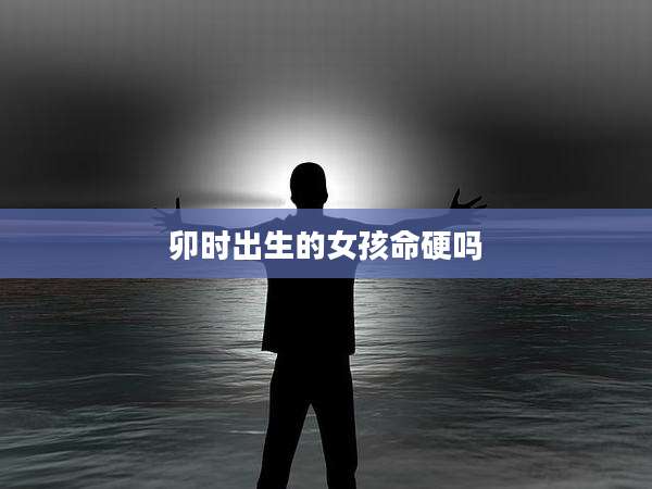卯时出生的女孩命硬吗