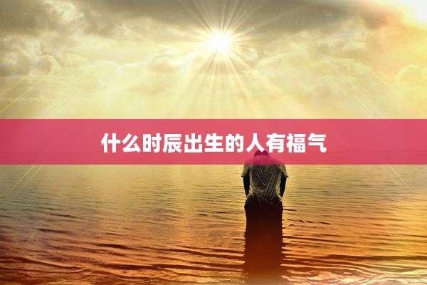 什么时辰出生的人有福气
