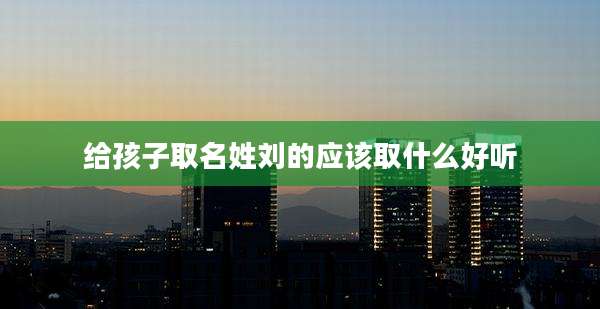 给孩子取名姓刘的应该取什么好听