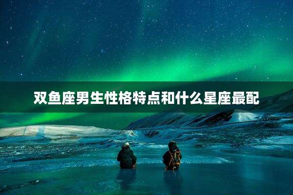 双鱼座男生性格特点和什么星座最配