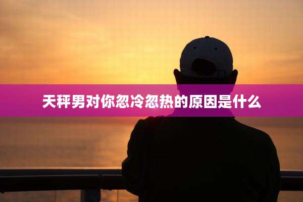 天秤男对你忽冷忽热的原因是什么