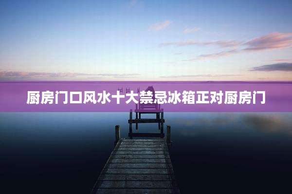 厨房门口风水十大禁忌冰箱正对厨房门