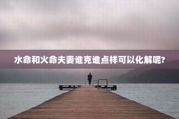 水命和火命夫妻谁克谁点样可以化解呢?