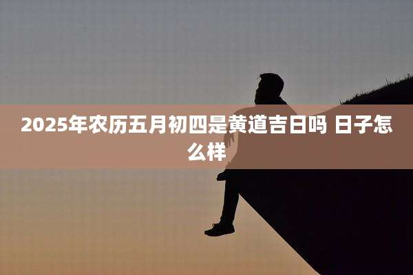 2025年农历五月初四是黄道吉日吗 日子怎么样