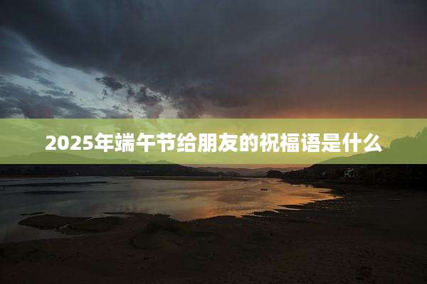 2025年端午节给朋友的祝福语是什么