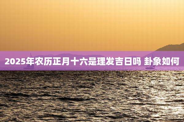 2025年农历正月十六是理发吉日吗 卦象如何