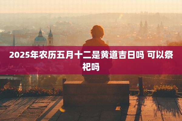 2025年农历五月十二是黄道吉日吗 可以祭祀吗