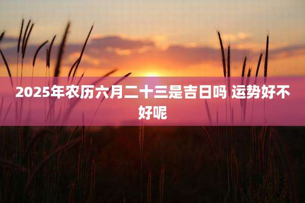 2025年农历六月二十三是吉日吗 运势好不好呢