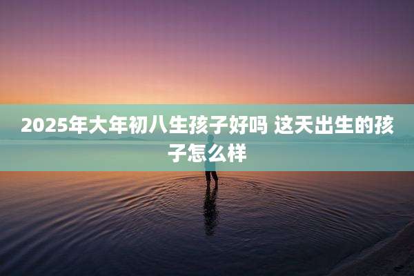 2025年大年初八生孩子好吗 这天出生的孩子怎么样