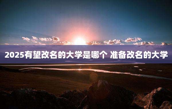 2025有望改名的大学是哪个 准备改名的大学