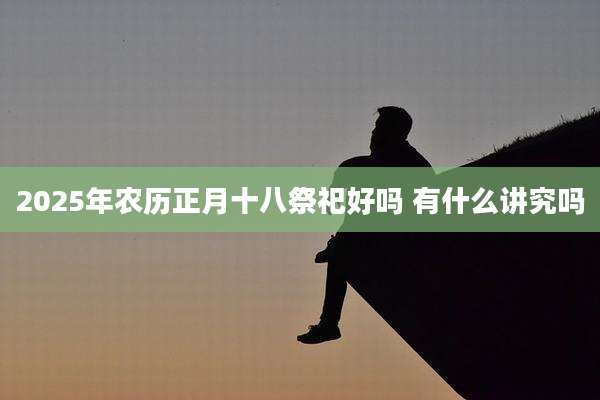 2025年农历正月十八祭祀好吗 有什么讲究吗