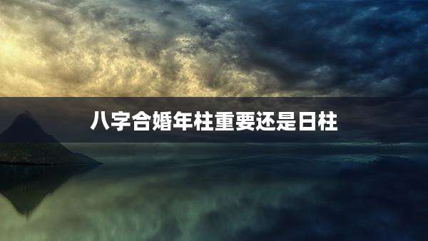 八字合婚年柱重要还是日柱