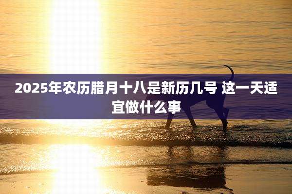 2025年农历腊月十八是新历几号 这一天适宜做什么事