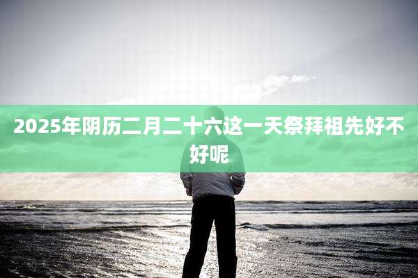2025年阴历二月二十六这一天祭拜祖先好不好呢