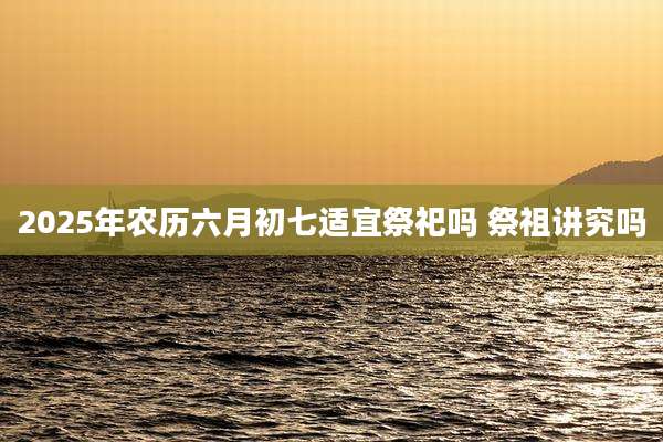 2025年农历六月初七适宜祭祀吗 祭祖讲究吗