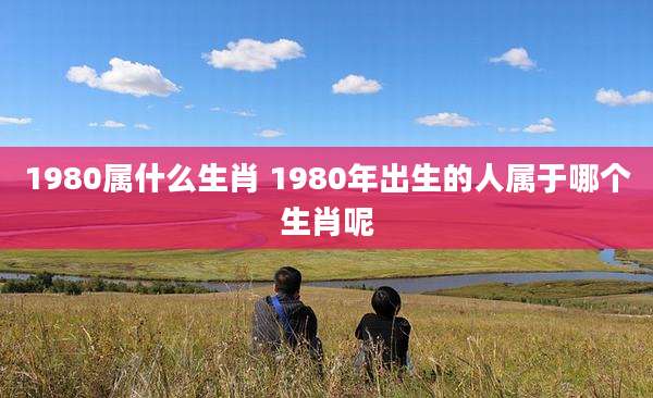 1980属什么生肖 1980年出生的人属于哪个生肖呢