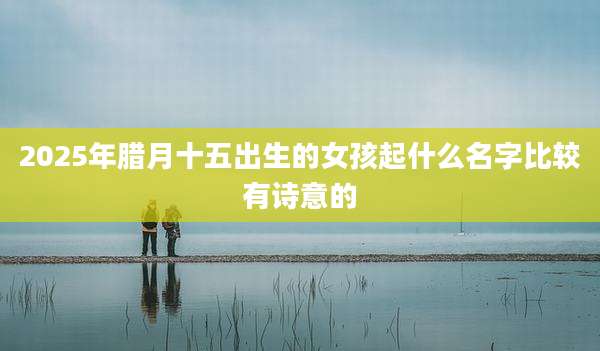 2025年腊月十五出生的女孩起什么名字比较有诗意的