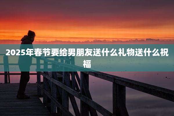 2025年春节要给男朋友送什么礼物送什么祝福