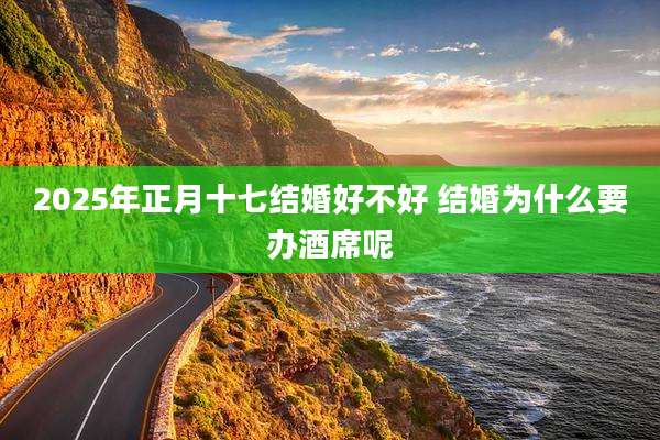2025年正月十七结婚好不好 结婚为什么要办酒席呢