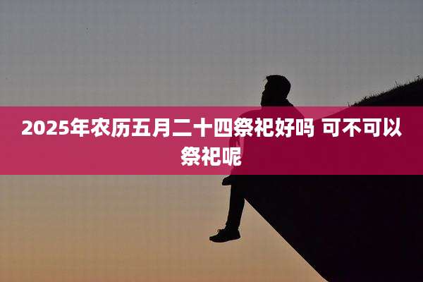 2025年农历五月二十四祭祀好吗 可不可以祭祀呢