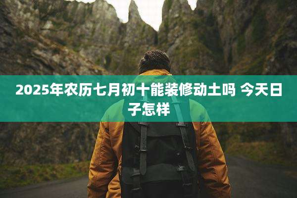 2025年农历七月初十能装修动土吗 今天日子怎样