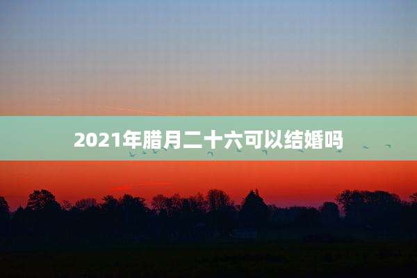 2021年腊月二十六可以结婚吗