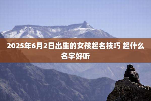 2025年6月2日出生的女孩起名技巧 起什么名字好听