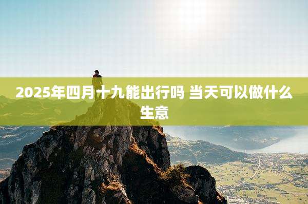 2025年四月十九能出行吗 当天可以做什么生意