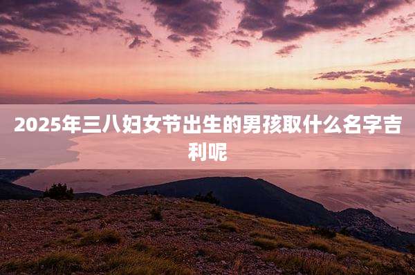 2025年三八妇女节出生的男孩取什么名字吉利呢