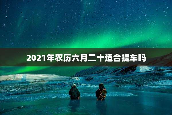 2021年农历六月二十适合提车吗