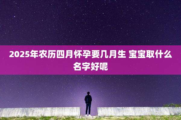 2025年农历四月怀孕要几月生 宝宝取什么名字好呢