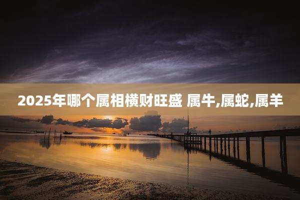 2025年哪个属相横财旺盛 属牛,属蛇,属羊