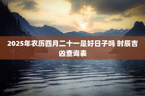 2025年农历四月二十一是好日子吗 时辰吉凶查询表