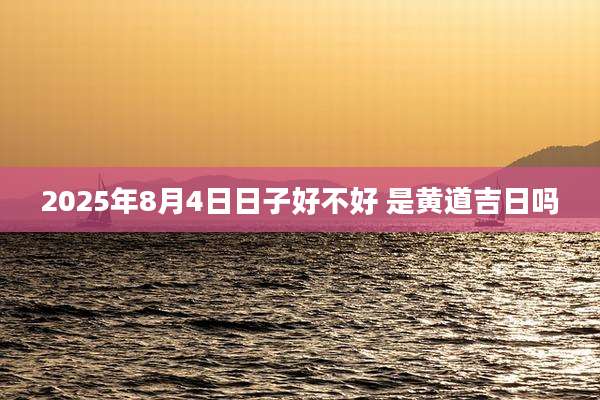2025年8月4日日子好不好 是黄道吉日吗