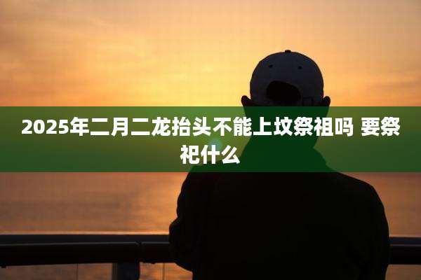 2025年二月二龙抬头不能上坟祭祖吗 要祭祀什么