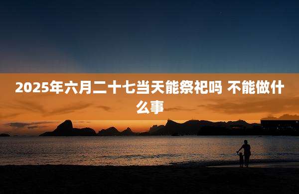 2025年六月二十七当天能祭祀吗 不能做什么事