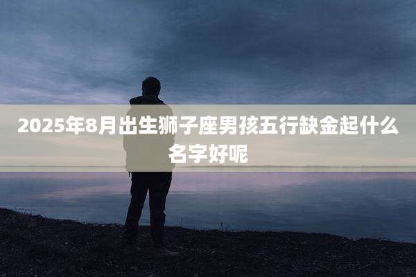 2025年8月出生狮子座男孩五行缺金起什么名字好呢