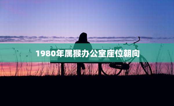 1980年属猴办公室座位朝向