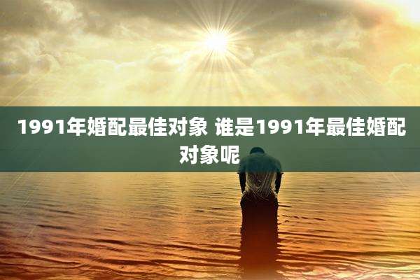 1991年婚配最佳对象 谁是1991年最佳婚配对象呢