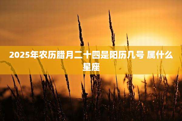 2025年农历腊月二十四是阳历几号 属什么星座