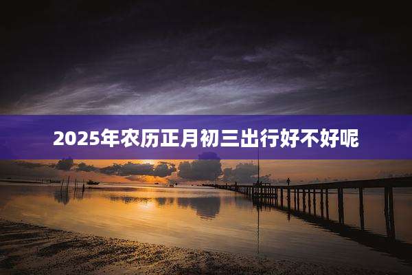 2025年农历正月初三出行好不好呢